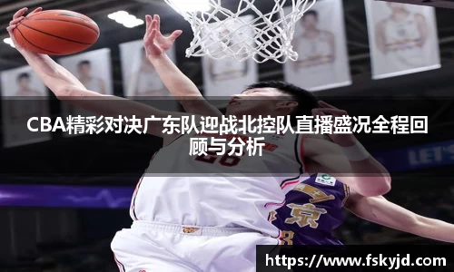 CBA精彩对决广东队迎战北控队直播盛况全程回顾与分析
